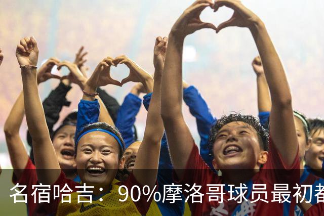 名宿哈吉：90%摩洛哥球员最初都来自欧洲，不适应非洲赛场