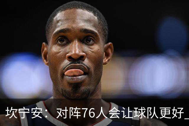 坎宁安：对阵76人会让球队更好 我们想成为世界上最好的球队