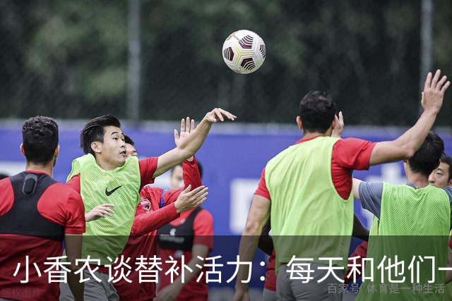 小香农谈替补活力：每天和他们一起苦练，登场就已准备好