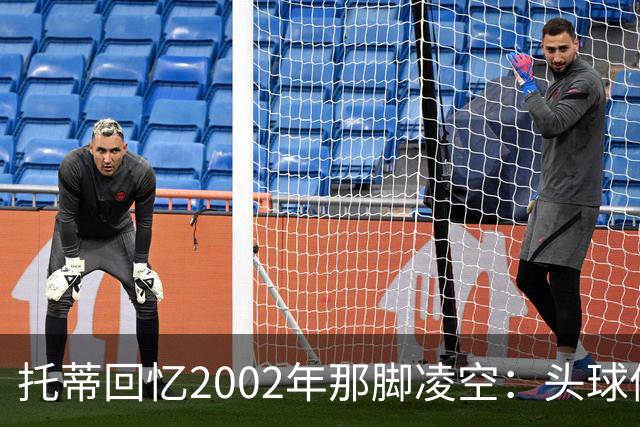 托蒂回忆2002年那脚凌空：头球停球后转身抽射死角