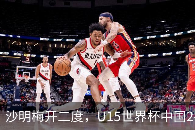 沙明梅开二度，U15世界杯中国2-3不敌安哥拉U15