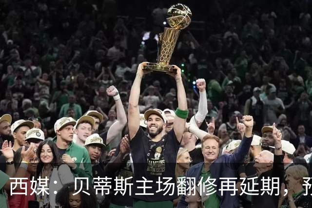 西媒：贝蒂斯主场翻修再延期，预计2029/30赛季才能回归