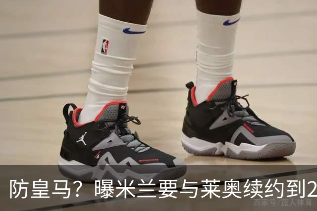 防皇马？曝米兰要与莱奥续约到2027 违约金升到2亿