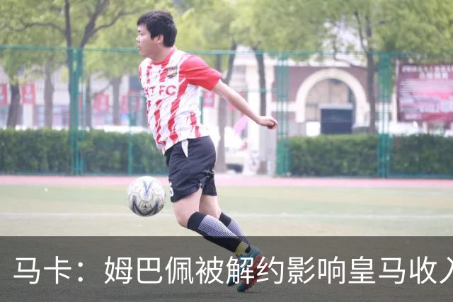 马卡：姆巴佩被解约影响皇马收入，俱乐部受到的影响难以估量