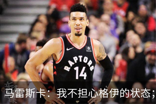 马雷斯卡：我不担心格伊的状态；换下他和谢尔基主要因为黄牌