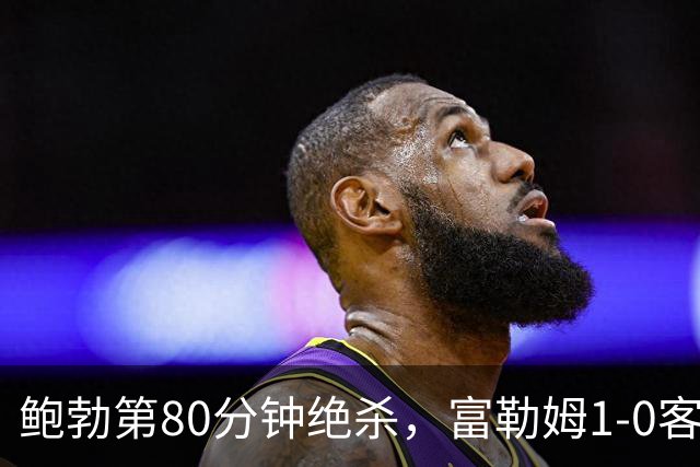 鲍勃第80分钟绝杀，富勒姆1-0客胜考文垂