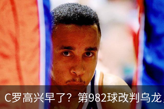 C罗高兴早了？第982球改判乌龙，siu庆祝2次0球，评分8.1降为7.1